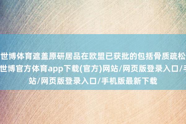 世博体育遮盖原研居品在欧盟已获批的包括骨质疏松等总共符合症-世博官方体育app下载(官方)网站/网页版登录入口/手机版最新下载