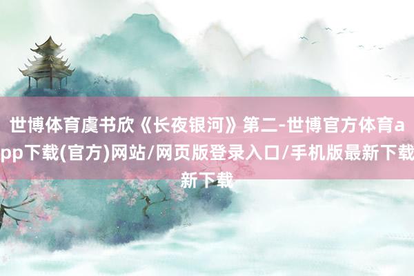世博体育虞书欣《长夜银河》第二-世博官方体育app下载(官方)网站/网页版登录入口/手机版最新下载