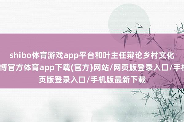 shibo体育游戏app平台和叶主任辩论乡村文化振兴斟酌-世博官方体育app下载(官方)网站/网页版登录入口/手机版最新下载