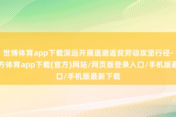 世博体育app下载深远开展退避返贫劳动攻坚行径-世博官方体育app下载(官方)网站/网页版登录入口/手机版最新下载