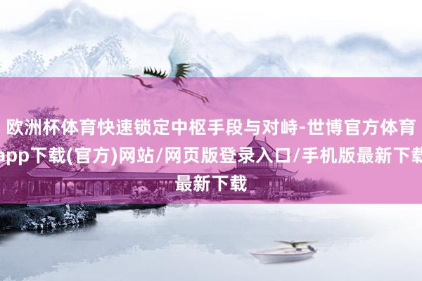 欧洲杯体育快速锁定中枢手段与对峙-世博官方体育app下载(官方)网站/网页版登录入口/手机版最新下载