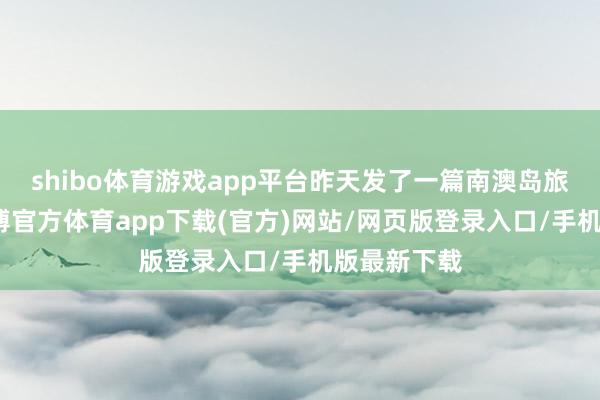 shibo体育游戏app平台昨天发了一篇南澳岛旅行功略-世博官方体育app下载(官方)网站/网页版登录入口/手机版最新下载