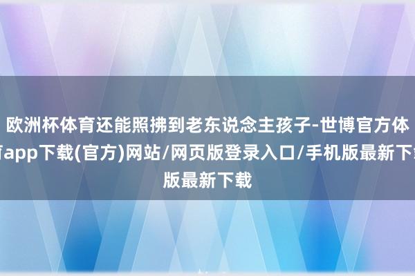 欧洲杯体育还能照拂到老东说念主孩子-世博官方体育app下载(官方)网站/网页版登录入口/手机版最新下载
