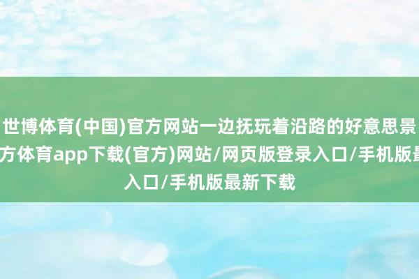 世博体育(中国)官方网站一边抚玩着沿路的好意思景-世博官方体育app下载(官方)网站/网页版登录入口/手机版最新下载