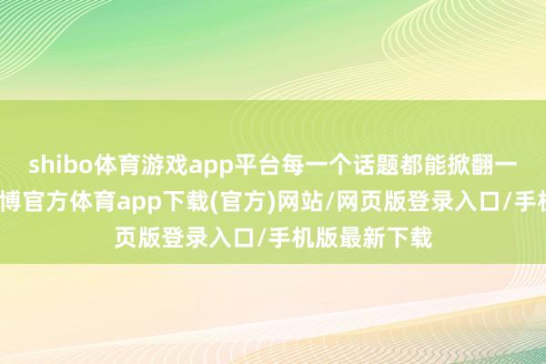 shibo体育游戏app平台每一个话题都能掀翻一场涎水战-世博官方体育app下载(官方)网站/网页版登录入口/手机版最新下载