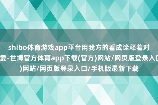 shibo体育游戏app平台用我方的看成诠释着对国度、对民族的怜爱-世博官方体育app下载(官方)网站/网页版登录入口/手机版最新下载
