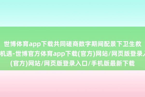 世博体育app下载共同磋商数字期间配景下卫生救急调和的新旅途与新机遇-世博官方体育app下载(官方)网站/网页版登录入口/手机版最新下载