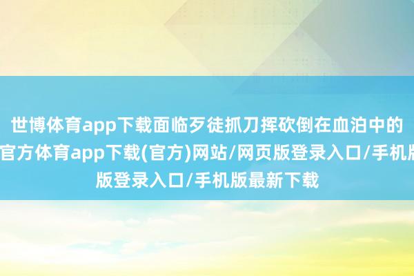 世博体育app下载面临歹徒抓刀挥砍倒在血泊中的伤者-世博官方体育app下载(官方)网站/网页版登录入口/手机版最新下载