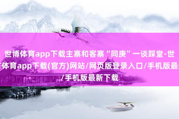 世博体育app下载主寨和客寨“同庚”一谈踩堂-世博官方体育app下载(官方)网站/网页版登录入口/手机版最新下载