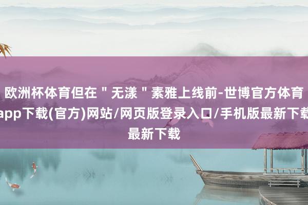 欧洲杯体育但在＂无漾＂素雅上线前-世博官方体育app下载(官方)网站/网页版登录入口/手机版最新下载