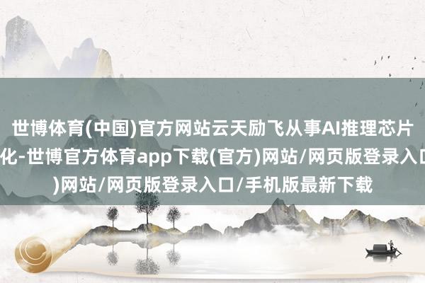 世博体育(中国)官方网站云天励飞从事AI推理芯片的研发谋略及买卖化-世博官方体育app下载(官方)网站/网页版登录入口/手机版最新下载