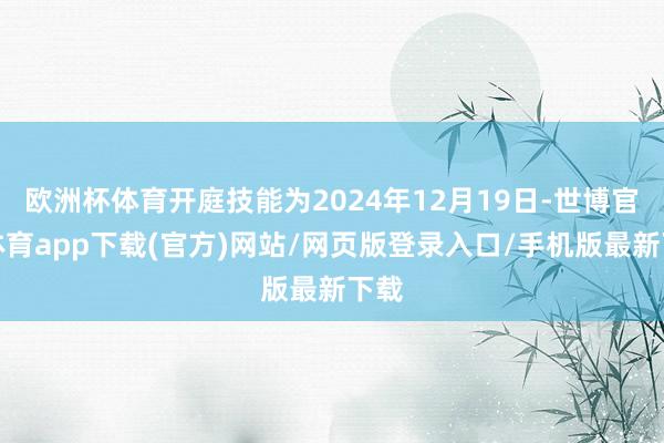 欧洲杯体育开庭技能为2024年12月19日-世博官方体育app下载(官方)网站/网页版登录入口/手机版最新下载