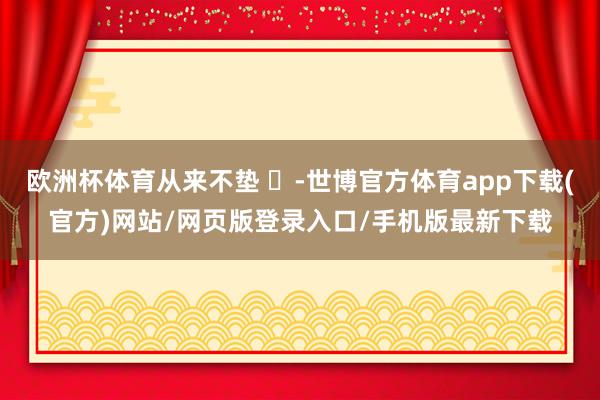 欧洲杯体育从来不垫 ​-世博官方体育app下载(官方)网站/网页版登录入口/手机版最新下载