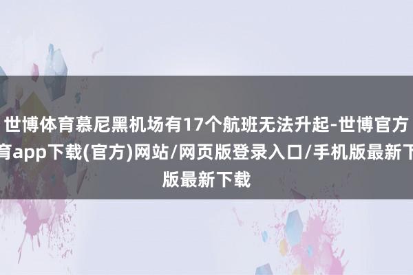 世博体育慕尼黑机场有17个航班无法升起-世博官方体育app下载(官方)网站/网页版登录入口/手机版最新下载