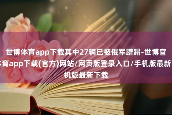 世博体育app下载其中27辆已被俄军蹧蹋-世博官方体育app下载(官方)网站/网页版登录入口/手机版最新下载
