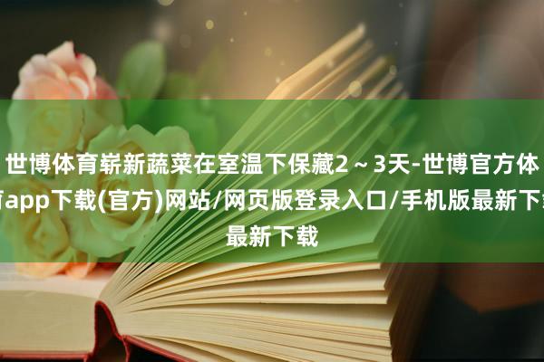世博体育崭新蔬菜在室温下保藏2～3天-世博官方体育app下载(官方)网站/网页版登录入口/手机版最新下载