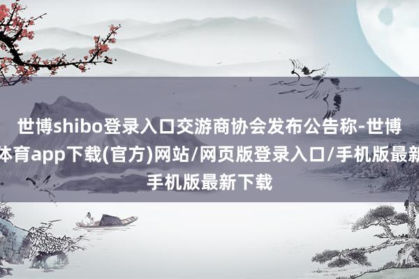 世博shibo登录入口交游商协会发布公告称-世博官方体育app下载(官方)网站/网页版登录入口/手机版最新下载