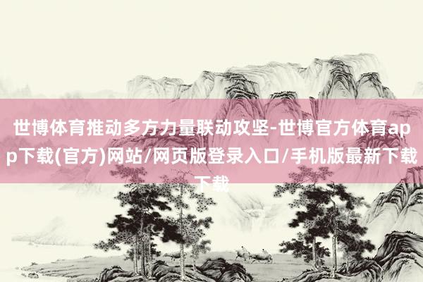 世博体育推动多方力量联动攻坚-世博官方体育app下载(官方)网站/网页版登录入口/手机版最新下载