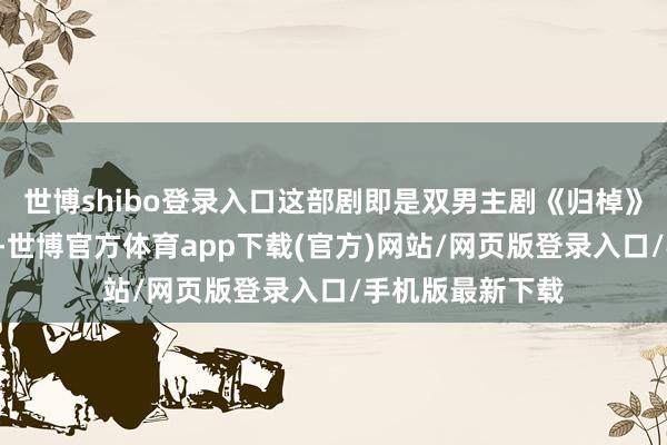 世博shibo登录入口这部剧即是双男主剧《归棹》：该剧开播6集-世博官方体育app下载(官方)网站/网页版登录入口/手机版最新下载