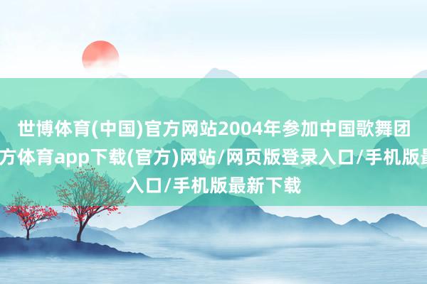 世博体育(中国)官方网站2004年参加中国歌舞团-世博官方体育app下载(官方)网站/网页版登录入口/手机版最新下载