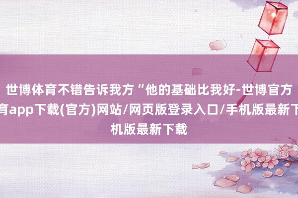 世博体育不错告诉我方“他的基础比我好-世博官方体育app下载(官方)网站/网页版登录入口/手机版最新下载