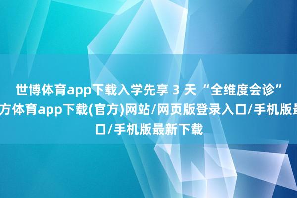 世博体育app下载入学先享 3 天 “全维度会诊”-世博官方体育app下载(官方)网站/网页版登录入口/手机版最新下载