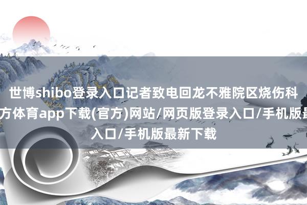 世博shibo登录入口记者致电回龙不雅院区烧伤科-世博官方体育app下载(官方)网站/网页版登录入口/手机版最新下载