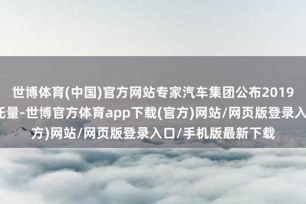 世博体育(中国)官方网站专家汽车集团公布2019年在中国市集的拜托量-世博官方体育app下载(官方)网站/网页版登录入口/手机版最新下载