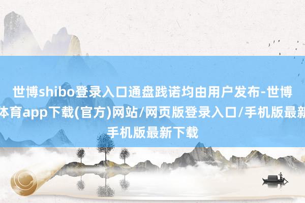 世博shibo登录入口通盘践诺均由用户发布-世博官方体育app下载(官方)网站/网页版登录入口/手机版最新下载