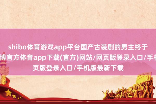 shibo体育游戏app平台国产古装剧的男主终于长脑子了-世博官方体育app下载(官方)网站/网页版登录入口/手机版最新下载