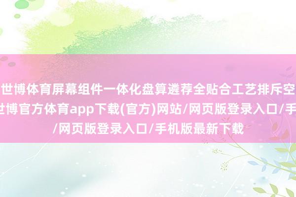世博体育屏幕组件一体化盘算遴荐全贴合工艺排斥空气层防凝水-世博官方体育app下载(官方)网站/网页版登录入口/手机版最新下载