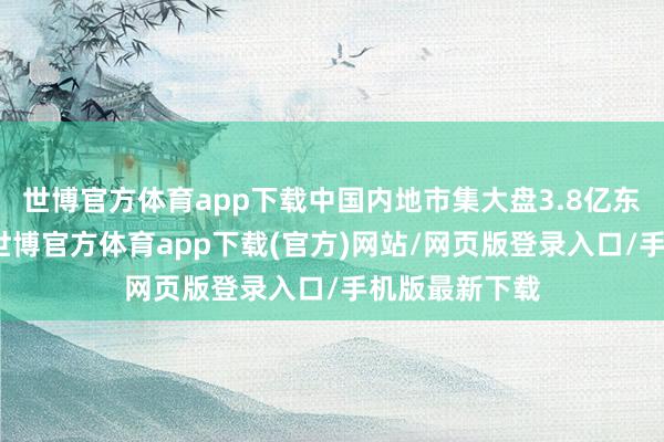 世博官方体育app下载中国内地市集大盘3.8亿东说念主民币-世博官方体育app下载(官方)网站/网页版登录入口/手机版最新下载