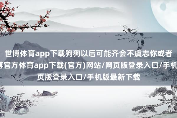 世博体育app下载狗狗以后可能齐会不虞志你或者发怵你-世博官方体育app下载(官方)网站/网页版登录入口/手机版最新下载