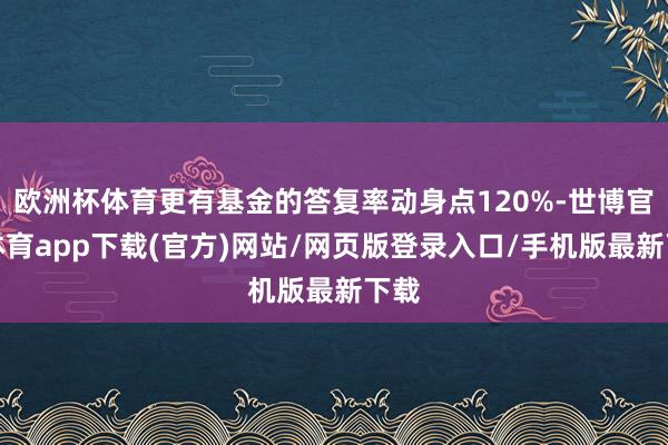 欧洲杯体育更有基金的答复率动身点120%-世博官方体育app下载(官方)网站/网页版登录入口/手机版最新下载