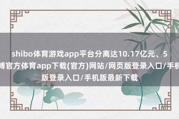 shibo体育游戏app平台分离达10.17亿元、5.03亿元-世博官方体育app下载(官方)网站/网页版登录入口/手机版最新下载
