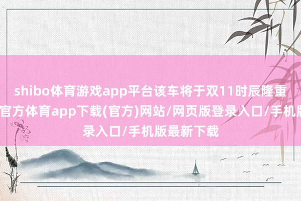 shibo体育游戏app平台该车将于双11时辰隆重发布-世博官方体育app下载(官方)网站/网页版登录入口/手机版最新下载