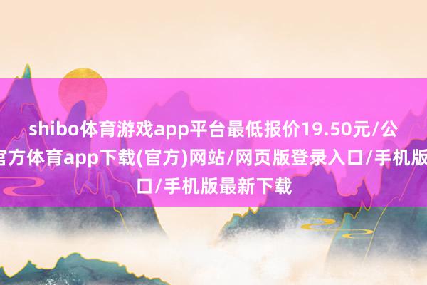 shibo体育游戏app平台最低报价19.50元/公斤-世博官方体育app下载(官方)网站/网页版登录入口/手机版最新下载