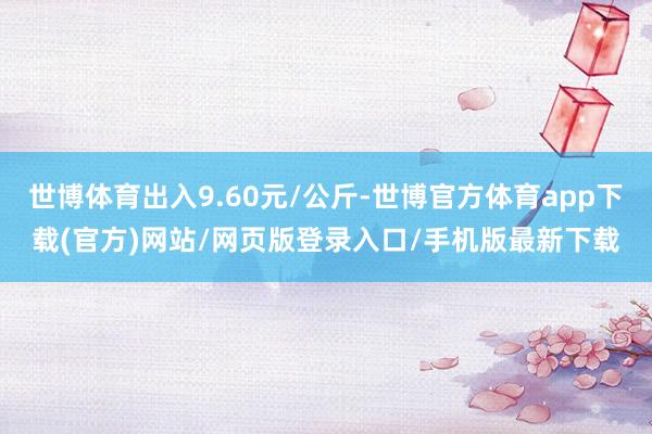 世博体育出入9.60元/公斤-世博官方体育app下载(官方)网站/网页版登录入口/手机版最新下载