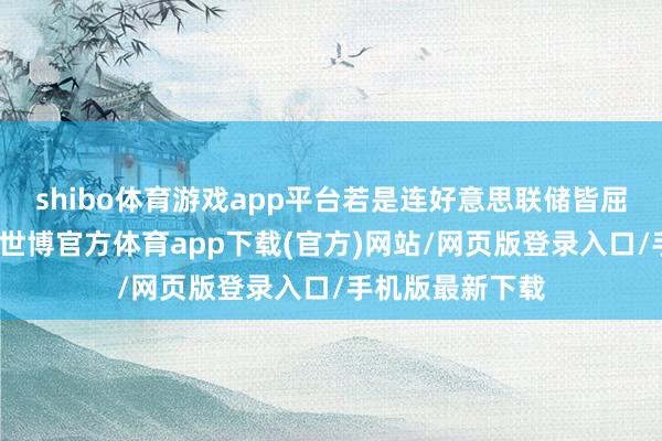 shibo体育游戏app平台若是连好意思联储皆屈服于政事压力-世博官方体育app下载(官方)网站/网页版登录入口/手机版最新下载