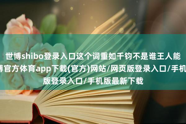 世博shibo登录入口这个词重如千钧不是谁王人能扛得起-世博官方体育app下载(官方)网站/网页版登录入口/手机版最新下载