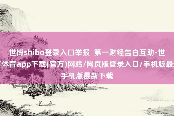 世博shibo登录入口举报  第一财经告白互助-世博官方体育app下载(官方)网站/网页版登录入口/手机版最新下载