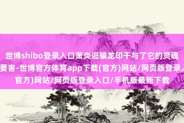 世博shibo登录入口萧炎诳骗龙印干与了它的灵魂宇宙中寻找收服它的要害-世博官方体育app下载(官方)网站/网页版登录入口/手机版最新下载