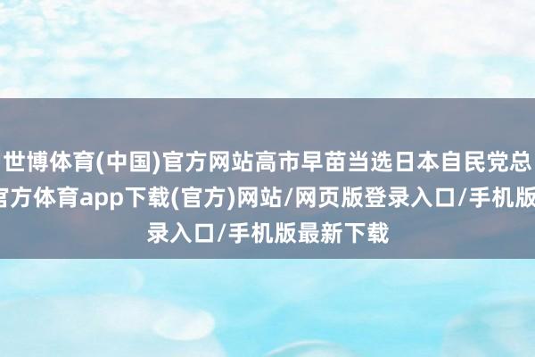 世博体育(中国)官方网站高市早苗当选日本自民党总裁-世博官方体育app下载(官方)网站/网页版登录入口/手机版最新下载