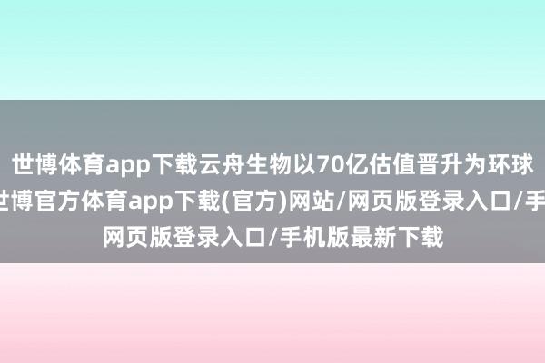 世博体育app下载云舟生物以70亿估值晋升为环球独角兽企业-世博官方体育app下载(官方)网站/网页版登录入口/手机版最新下载