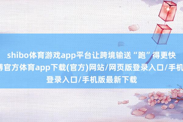 shibo体育游戏app平台让跨境输送“跑”得更快、更稳-世博官方体育app下载(官方)网站/网页版登录入口/手机版最新下载