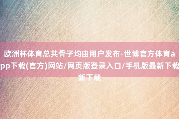 欧洲杯体育总共骨子均由用户发布-世博官方体育app下载(官方)网站/网页版登录入口/手机版最新下载