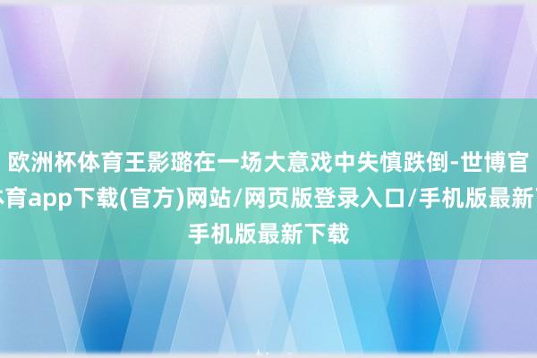 欧洲杯体育王影璐在一场大意戏中失慎跌倒-世博官方体育app下载(官方)网站/网页版登录入口/手机版最新下载