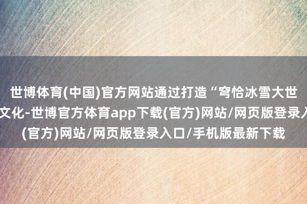 世博体育(中国)官方网站通过打造“穹恰冰雪大世界”和融入藏羌民族文化-世博官方体育app下载(官方)网站/网页版登录入口/手机版最新下载
