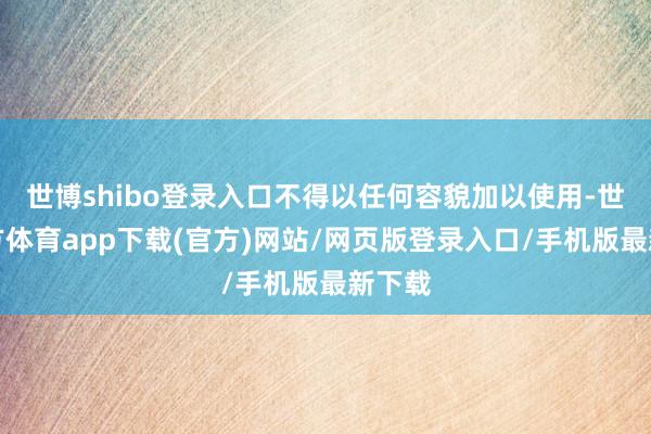世博shibo登录入口不得以任何容貌加以使用-世博官方体育app下载(官方)网站/网页版登录入口/手机版最新下载