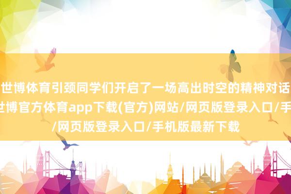 世博体育引颈同学们开启了一场高出时空的精神对话与职责发奋-世博官方体育app下载(官方)网站/网页版登录入口/手机版最新下载